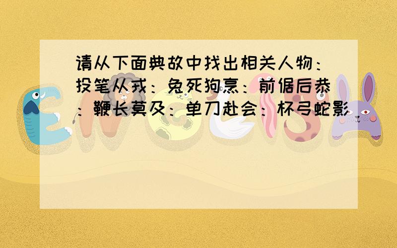 请从下面典故中找出相关人物：投笔从戎：兔死狗烹：前倨后恭：鞭长莫及：单刀赴会：杯弓蛇影