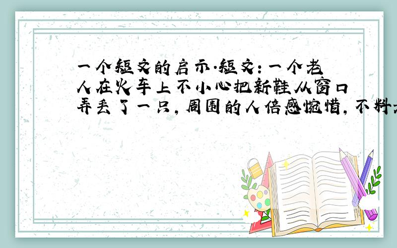 一个短文的启示.短文：一个老人在火车上不小心把新鞋从窗口弄丢了一只,周围的人倍感惋惜,不料老人把