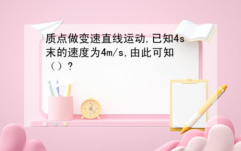 质点做变速直线运动,已知4s末的速度为4m/s,由此可知（）?