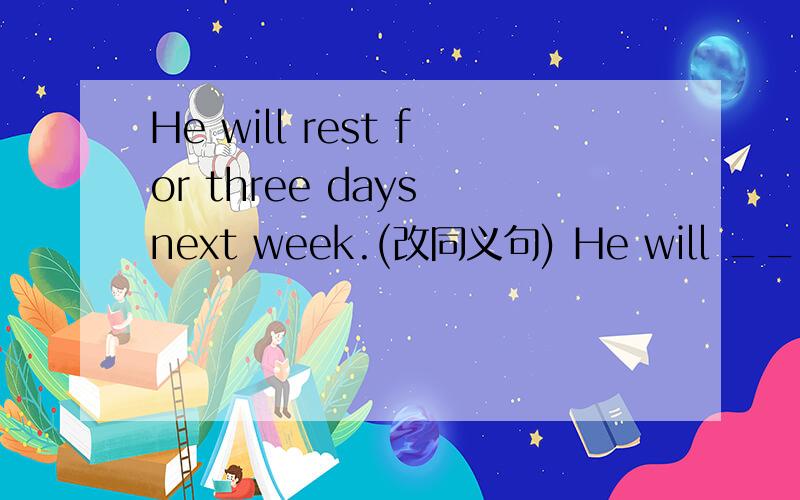 He will rest for three days next week.(改同义句) He will _______