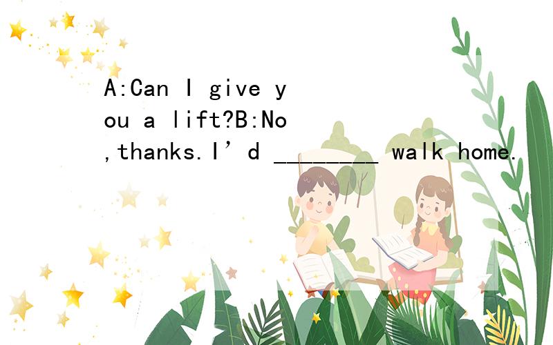 A:Can I give you a lift?B:No,thanks.I’d ________ walk home.