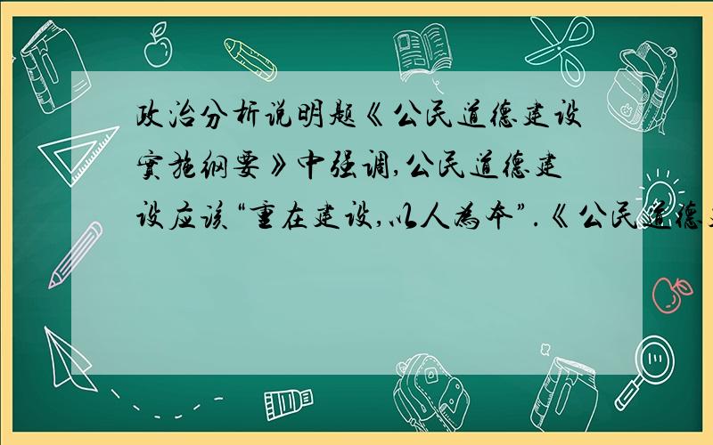 政治分析说明题《公民道德建设实施纲要》中强调,公民道德建设应该“重在建设,以人为本”.《公民道德建设实施纲要》吧公民的道