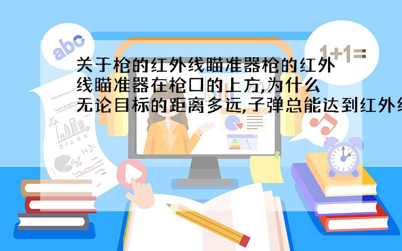 关于枪的红外线瞄准器枪的红外线瞄准器在枪口的上方,为什么无论目标的距离多远,子弹总能达到红外线射到的点上如果瞄准器与枪口