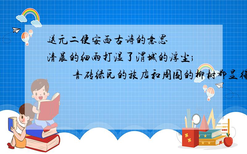 送元二使安西古诗的意思 　　清晨的细雨打湿了渭城的浮尘; 　　青砖绿瓦的旅店和周围的柳树都显得格外清新