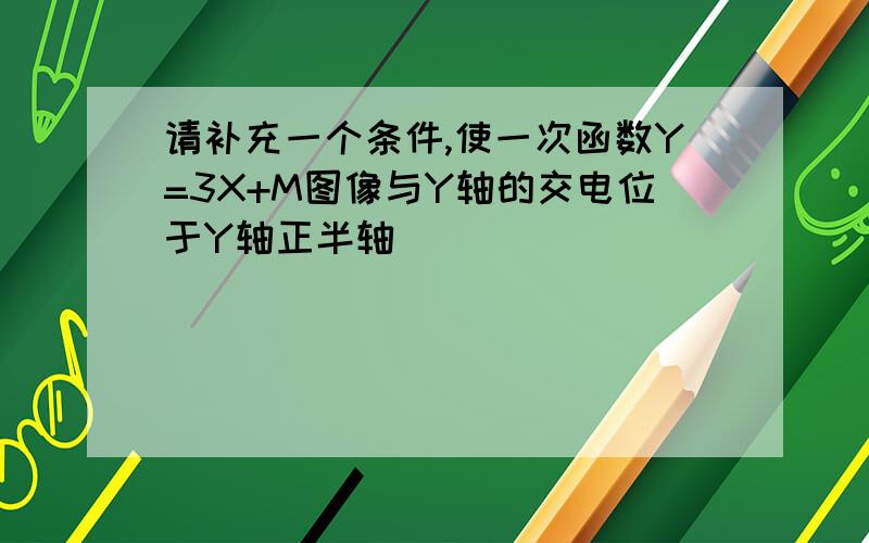 请补充一个条件,使一次函数Y=3X+M图像与Y轴的交电位于Y轴正半轴