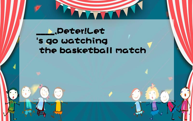 ____,Peter!Let's go watching the basketball match