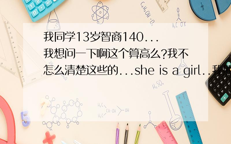 我同学13岁智商140...我想问一下啊这个算高么?我不怎么清楚这些的...she is a girl..我朋友她平常根