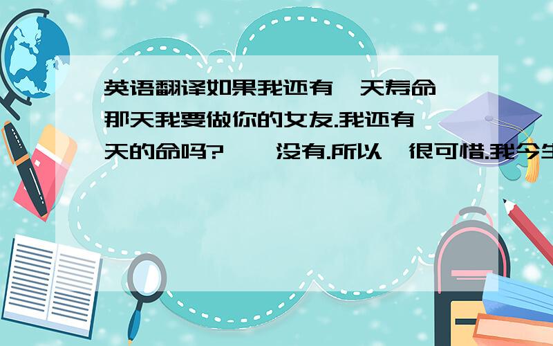 英语翻译如果我还有一天寿命,那天我要做你的女友.我还有一天的命吗?……没有.所以,很可惜.我今生仍然不是你的女友.如果我