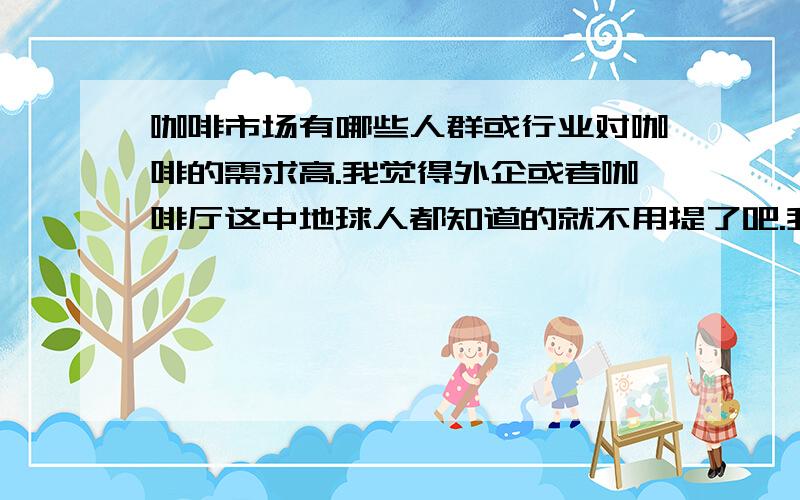 咖啡市场有哪些人群或行业对咖啡的需求高.我觉得外企或者咖啡厅这中地球人都知道的就不用提了吧.我是想了解四川成都这个地方,