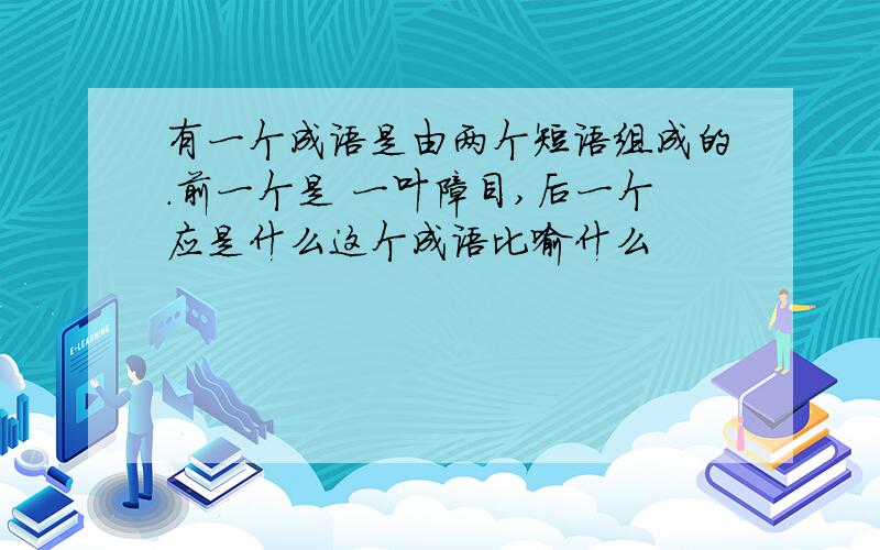 有一个成语是由两个短语组成的.前一个是 一叶障目,后一个应是什么这个成语比喻什么