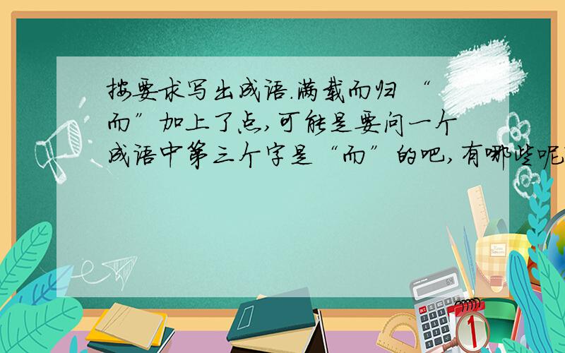 按要求写出成语.满载而归 “而”加上了点,可能是要问一个成语中第三个字是“而”的吧,有哪些呢?