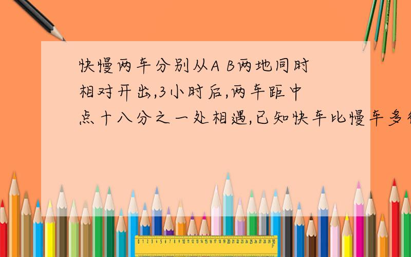 快慢两车分别从A B两地同时相对开出,3小时后,两车距中点十八分之一处相遇,已知快车比慢车多行30千米.