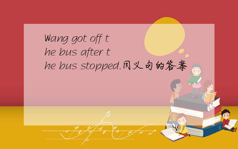 Wang got off the bus after the bus stopped.同义句的答案