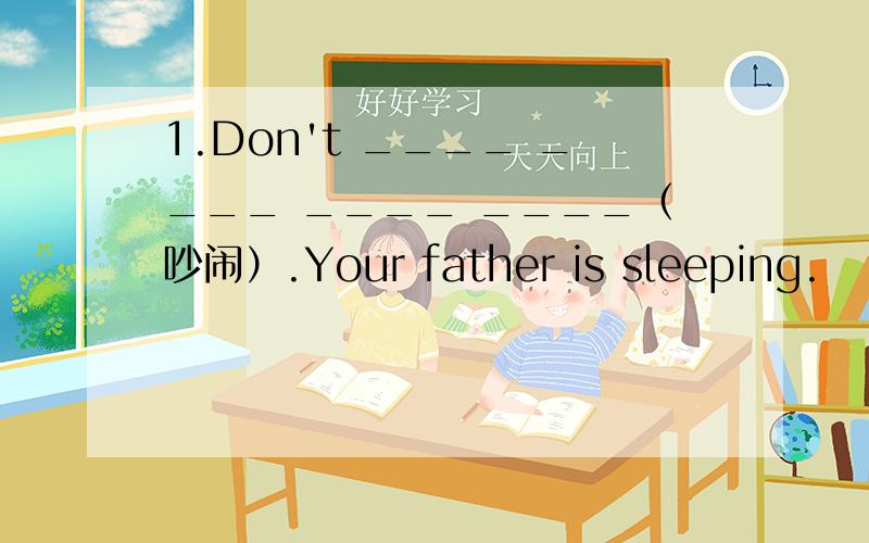 1.Don't ____ ____ ____ ____（吵闹）.Your father is sleeping.