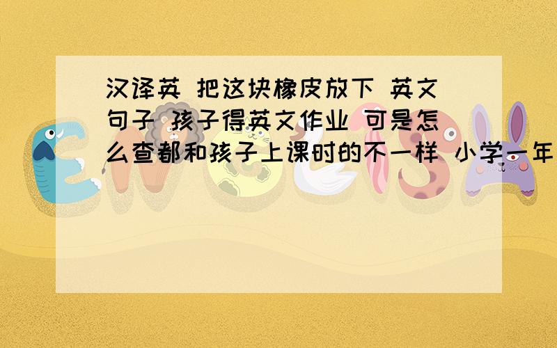 汉译英 把这块橡皮放下 英文句子 孩子得英文作业 可是怎么查都和孩子上课时的不一样 小学一年的课