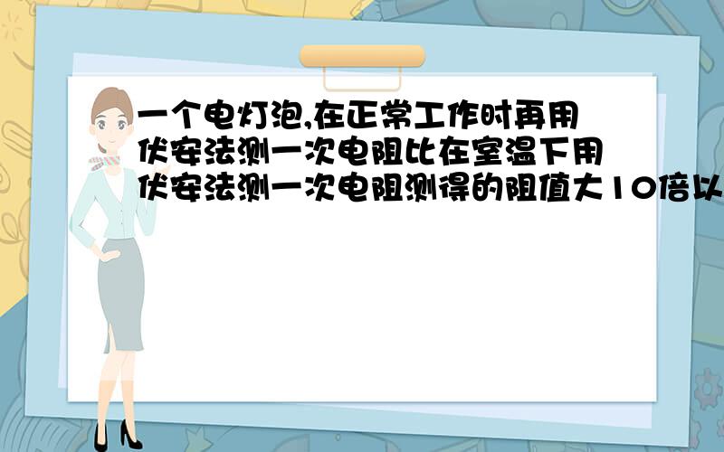 一个电灯泡,在正常工作时再用伏安法测一次电阻比在室温下用伏安法测一次电阻测得的阻值大10倍以上,为什么?