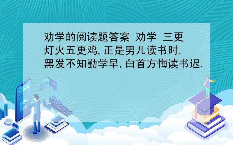 劝学的阅读题答案 劝学 三更灯火五更鸡,正是男儿读书时.黑发不知勤学早,白首方悔读书迟.