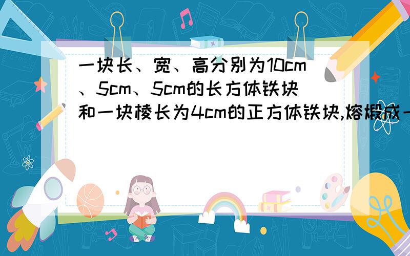 一块长、宽、高分别为10cm、5cm、5cm的长方体铁块和一块棱长为4cm的正方体铁块,熔煅成一个圆柱体,其底面