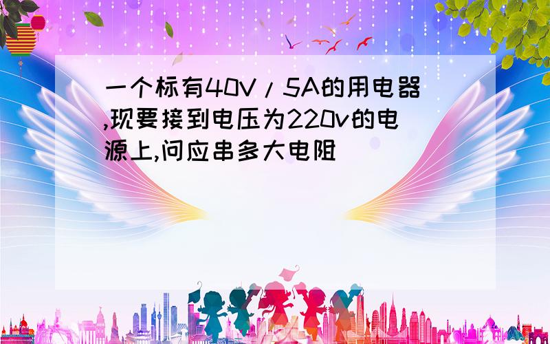 一个标有40V/5A的用电器,现要接到电压为220v的电源上,问应串多大电阻