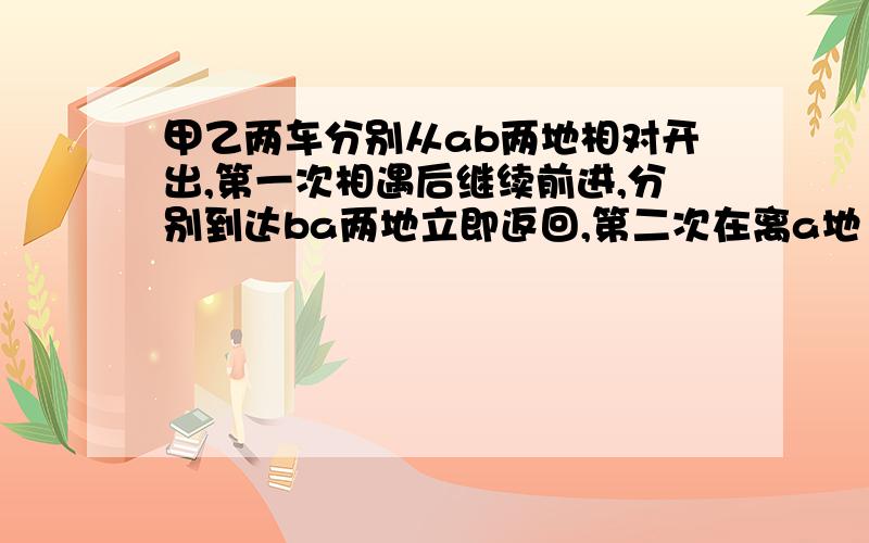 甲乙两车分别从ab两地相对开出,第一次相遇后继续前进,分别到达ba两地立即返回,第二次在离a地120千米相遇,已知甲车速