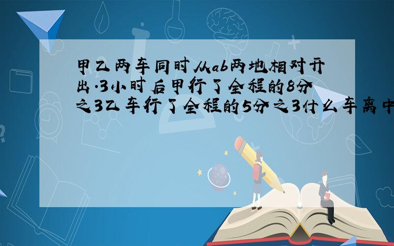 甲乙两车同时从ab两地相对开出.3小时后甲行了全程的8分之3乙车行了全程的5分之3什么车离中点最近