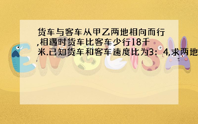 货车与客车从甲乙两地相向而行,相遇时货车比客车少行18千米.已知货车和客车速度比为3：4,求两地的距离