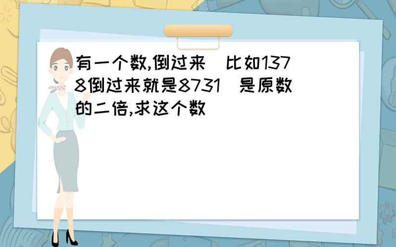 有一个数,倒过来（比如1378倒过来就是8731）是原数的二倍,求这个数