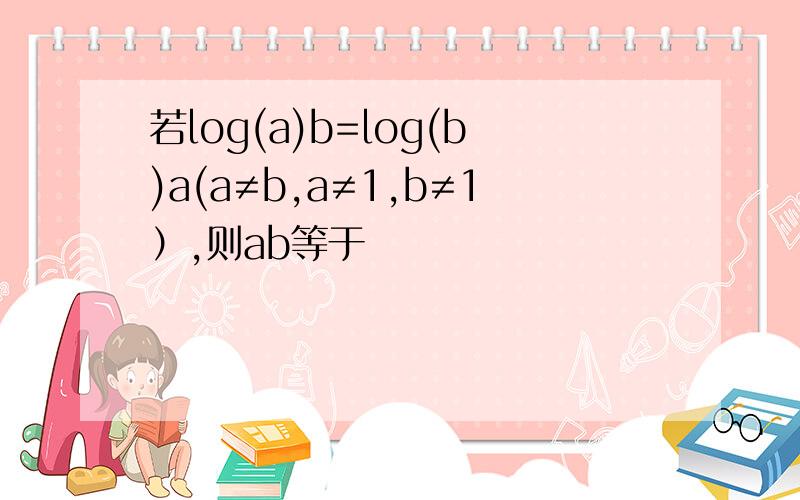 若log(a)b=log(b)a(a≠b,a≠1,b≠1）,则ab等于