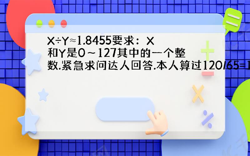 X÷Y≈1.8455要求：X和Y是0～127其中的一个整数.紧急求问达人回答.本人算过120/65=1.8461,已经很