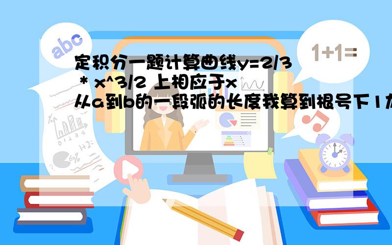 定积分一题计算曲线y=2/3 * x^3/2 上相应于x从a到b的一段弧的长度我算到根号下1加根号x对x求积分就算不下去