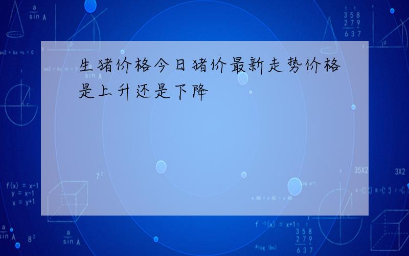 生猪价格今日猪价最新走势价格是上升还是下降