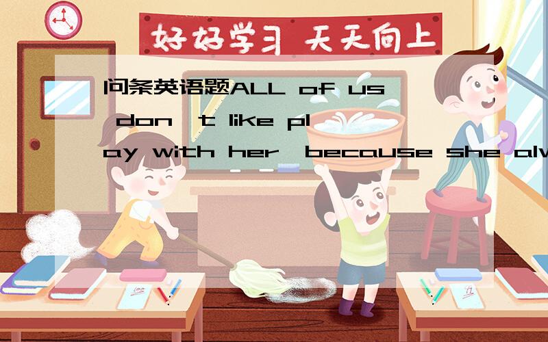 问条英语题ALL of us don't like play with her,because she always g