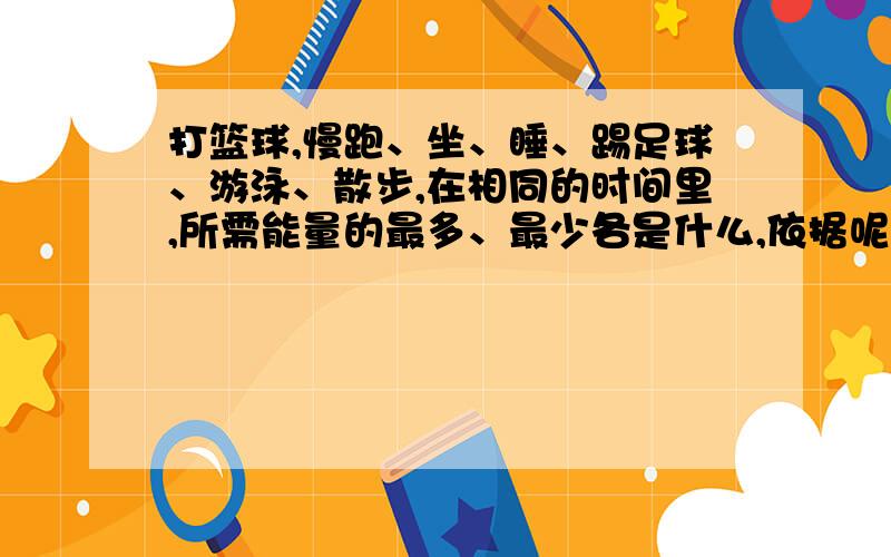 打篮球,慢跑、坐、睡、踢足球、游泳、散步,在相同的时间里,所需能量的最多、最少各是什么,依据呢?