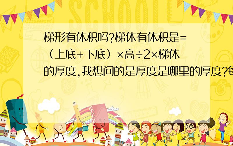 梯形有体积吗?梯体有体积是=（上底+下底）×高÷2×梯体的厚度,我想问的是厚度是哪里的厚度?每一