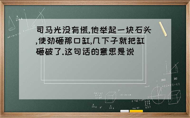 司马光没有慌,他举起一块石头,使劲砸那口缸,几下子就把缸砸破了.这句话的意思是说