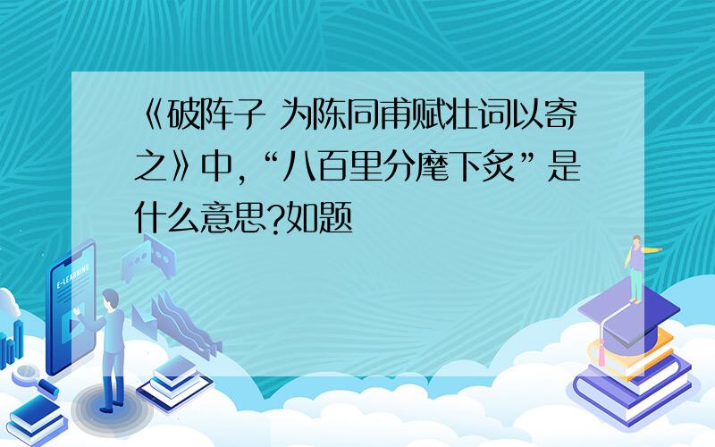 《破阵子 为陈同甫赋壮词以寄之》中,“八百里分麾下炙”是什么意思?如题