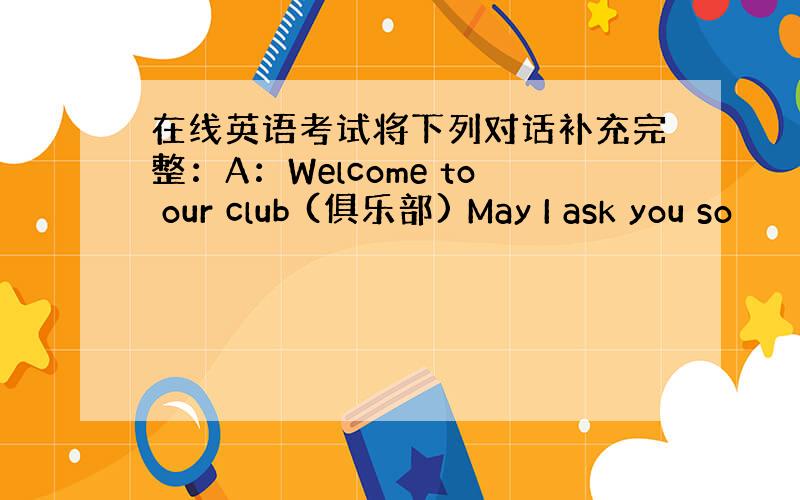 在线英语考试将下列对话补充完整：A：Welcome to our club (俱乐部) May I ask you so