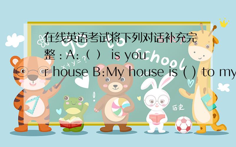 在线英语考试将下列对话补充完整：A:（ ） is your house B:My house is ( ) to my