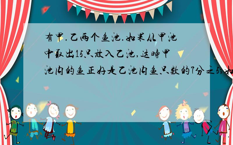 有甲.乙两个鱼池.如果从甲池中取出15只放入乙池,这时甲池内的鱼正好是乙池内鱼只数的7分之5；如果从乙