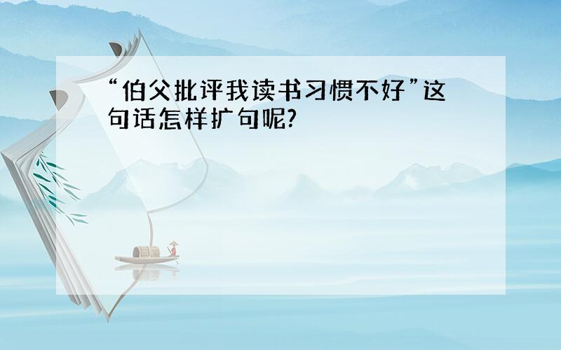 “伯父批评我读书习惯不好”这句话怎样扩句呢?