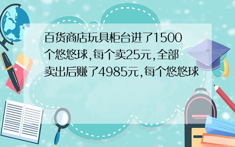 百货商店玩具柜台进了1500个悠悠球,每个卖25元,全部卖出后赚了4985元,每个悠悠球