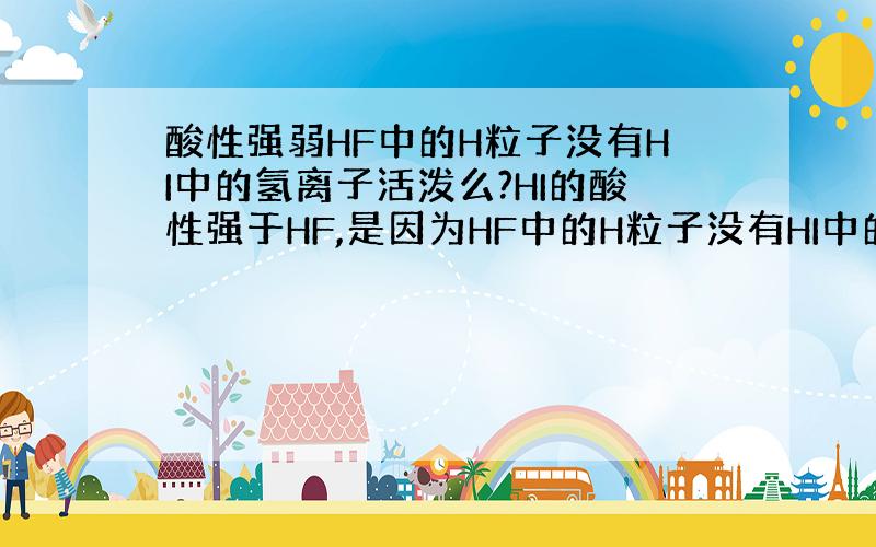 酸性强弱HF中的H粒子没有HI中的氢离子活泼么?HI的酸性强于HF,是因为HF中的H粒子没有HI中的氢离子活泼么?只要电