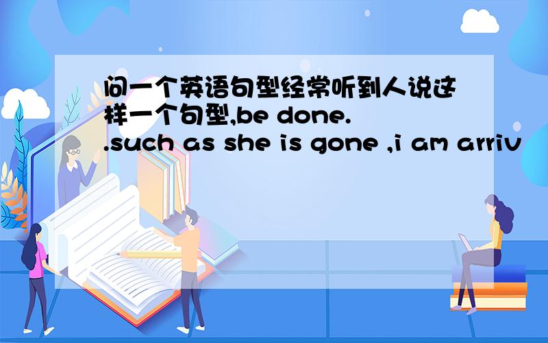 问一个英语句型经常听到人说这样一个句型,be done..such as she is gone ,i am arriv