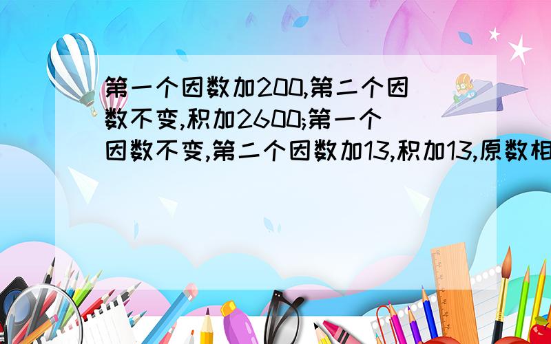 第一个因数加200,第二个因数不变,积加2600;第一个因数不变,第二个因数加13,积加13,原数相乘的积是?