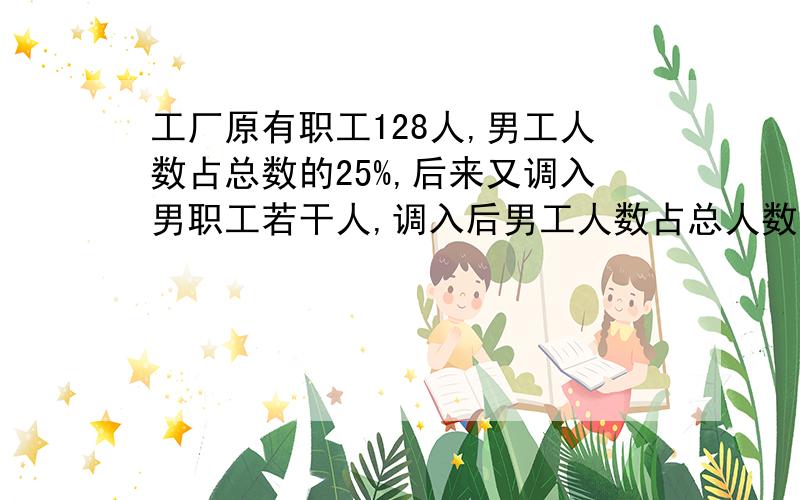 工厂原有职工128人,男工人数占总数的25%,后来又调入男职工若干人,调入后男工人数占总人数的40%.