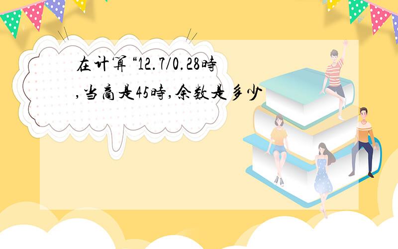 在计算“12.7/0.28时,当商是45时,余数是多少