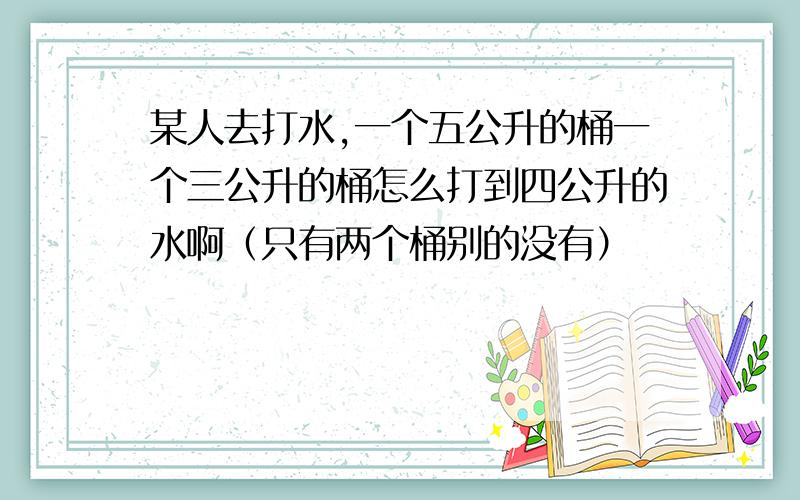 某人去打水,一个五公升的桶一个三公升的桶怎么打到四公升的水啊（只有两个桶别的没有）