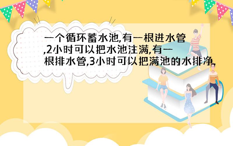 一个循环蓄水池,有一根进水管,2小时可以把水池注满,有一根排水管,3小时可以把满池的水排净.