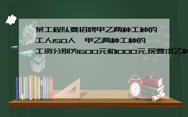 某工程队要招聘甲乙两种工种的工人150人,甲乙两种工种的工资分别为600元和1000元.现要求乙种工种的人数不少于甲种工