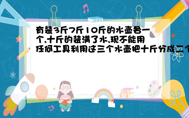 有装3斤7斤10斤的水壶各一个,十斤的装满了水,现不能用任何工具利用这三个水壶把十斤分成二个五斤?